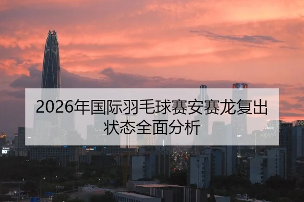 2026年国际羽毛球赛安赛龙复出状态全面分析