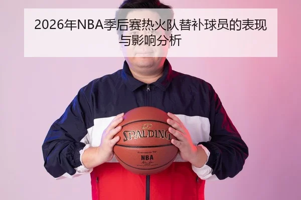 2026年NBA季后赛热火队替补球员的表现与影响分析