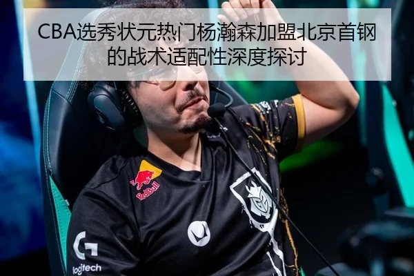 CBA选秀状元热门杨瀚森加盟北京首钢的战术适配性深度探讨